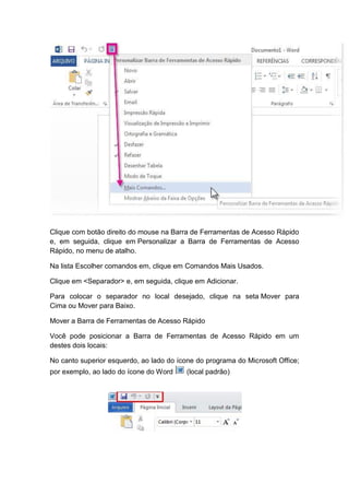 Clique com botão direito do mouse na Barra de Ferramentas de Acesso Rápido
e, em seguida, clique em Personalizar a Barra de Ferramentas de Acesso
Rápido, no menu de atalho.
Na lista Escolher comandos em, clique em Comandos Mais Usados.
Clique em <Separador> e, em seguida, clique em Adicionar.
Para colocar o separador no local desejado, clique na seta Mover para
Cima ou Mover para Baixo.
Mover a Barra de Ferramentas de Acesso Rápido
Você pode posicionar a Barra de Ferramentas de Acesso Rápido em um
destes dois locais:
No canto superior esquerdo, ao lado do ícone do programa do Microsoft Office;
por exemplo, ao lado do ícone do Word (local padrão)
 