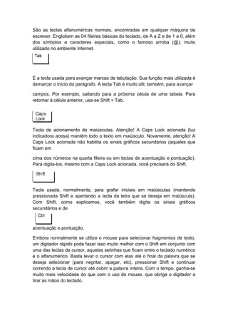 São as teclas alfanuméricas normais, encontradas em qualquer máquina de
escrever. Englobam as 04 fileiras básicas do teclado, de A a Z e de 1 a 0, além
dos símbolos e caracteres especiais, como o famoso arroba (@), muito
utilizado no ambiente Internet.
É a tecla usada para avançar marcas de tabulação. Sua função mais utilizada é
demarcar o início do parágrafo. A tecla Tab é muito útil, também, para avançar
campos. Por exemplo, saltando para a próxima célula de uma tabela. Para
retornar à célula anterior, usa-se Shift + Tab.
Tecla de acionamento de maiúsculas. Atenção! A Caps Lock acionada (luz
indicadora acesa) mantém todo o texto em maiúsculo. Novamente, atenção! A
Caps Lock acionada não habilita os sinais gráficos secundários (aqueles que
ficam em
cima dos números na quarta fileira ou em teclas de acentuação e pontuação).
Para digita-los, mesmo com a Caps Lock acionada, você precisará do Shift.
Tecla usada, normalmente, para grafar iniciais em maiúsculas (mantendo
pressionada Shift e apertando a tecla da letra que se deseja em maiúscula).
Com Shift, como explicamos, você também digita os sinais gráficos
secundários e de
acentuação e pontuação.
Embora normalmente se utilize o mouse para selecionar fragmentos de texto,
um digitador rápido pode fazer isso muito melhor com o Shift em conjunto com
uma das teclas de cursor, aquelas setinhas que ficam entre o teclado numérico
e o alfanumérico. Basta levar o cursor com elas até o final da palavra que se
deseja selecionar (para negritar, apagar, etc), pressionar Shift e continuar
correndo a tecla de cursor até cobrir a palavra inteira. Com o tempo, ganha-se
muito mais velocidade do que com o uso do mouse, que obriga o digitador a
tirar as mãos do teclado.
 