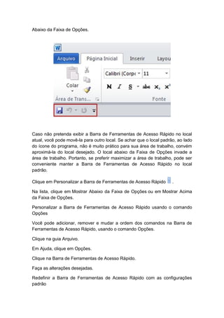 Abaixo da Faixa de Opções.
Caso não pretenda exibir a Barra de Ferramentas de Acesso Rápido no local
atual, você pode movê-la para outro local. Se achar que o local padrão, ao lado
do ícone do programa, não é muito prático para sua área de trabalho, convém
aproximá-la do local desejado. O local abaixo da Faixa de Opções invade a
área de trabalho. Portanto, se preferir maximizar a área de trabalho, pode ser
conveniente manter a Barra de Ferramentas de Acesso Rápido no local
padrão.
Clique em Personalizar a Barra de Ferramentas de Acesso Rápido .
Na lista, clique em Mostrar Abaixo da Faixa de Opções ou em Mostrar Acima
da Faixa de Opções.
Personalizar a Barra de Ferramentas de Acesso Rápido usando o comando
Opções
Você pode adicionar, remover e mudar a ordem dos comandos na Barra de
Ferramentas de Acesso Rápido, usando o comando Opções.
Clique na guia Arquivo.
Em Ajuda, clique em Opções.
Clique na Barra de Ferramentas de Acesso Rápido.
Faça as alterações desejadas.
Redefinir a Barra de Ferramentas de Acesso Rápido com as configurações
padrão
 
