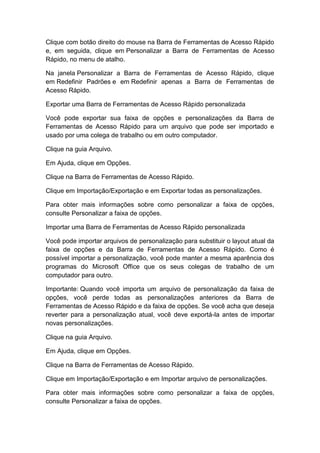 Clique com botão direito do mouse na Barra de Ferramentas de Acesso Rápido
e, em seguida, clique em Personalizar a Barra de Ferramentas de Acesso
Rápido, no menu de atalho.
Na janela Personalizar a Barra de Ferramentas de Acesso Rápido, clique
em Redefinir Padrões e em Redefinir apenas a Barra de Ferramentas de
Acesso Rápido.
Exportar uma Barra de Ferramentas de Acesso Rápido personalizada
Você pode exportar sua faixa de opções e personalizações da Barra de
Ferramentas de Acesso Rápido para um arquivo que pode ser importado e
usado por uma colega de trabalho ou em outro computador.
Clique na guia Arquivo.
Em Ajuda, clique em Opções.
Clique na Barra de Ferramentas de Acesso Rápido.
Clique em Importação/Exportação e em Exportar todas as personalizações.
Para obter mais informações sobre como personalizar a faixa de opções,
consulte Personalizar a faixa de opções.
Importar uma Barra de Ferramentas de Acesso Rápido personalizada
Você pode importar arquivos de personalização para substituir o layout atual da
faixa de opções e da Barra de Ferramentas de Acesso Rápido. Como é
possível importar a personalização, você pode manter a mesma aparência dos
programas do Microsoft Office que os seus colegas de trabalho de um
computador para outro.
Importante: Quando você importa um arquivo de personalização da faixa de
opções, você perde todas as personalizações anteriores da Barra de
Ferramentas de Acesso Rápido e da faixa de opções. Se você acha que deseja
reverter para a personalização atual, você deve exportá-la antes de importar
novas personalizações.
Clique na guia Arquivo.
Em Ajuda, clique em Opções.
Clique na Barra de Ferramentas de Acesso Rápido.
Clique em Importação/Exportação e em Importar arquivo de personalizações.
Para obter mais informações sobre como personalizar a faixa de opções,
consulte Personalizar a faixa de opções.
 