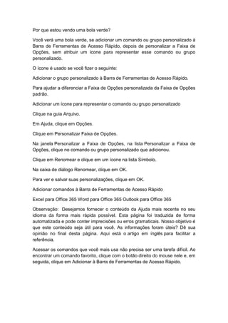 Por que estou vendo uma bola verde?
Você verá uma bola verde, se adicionar um comando ou grupo personalizado à
Barra de Ferramentas de Acesso Rápido, depois de personalizar a Faixa de
Opções, sem atribuir um ícone para representar esse comando ou grupo
personalizado.
O ícone é usado se você fizer o seguinte:
Adicionar o grupo personalizado à Barra de Ferramentas de Acesso Rápido.
Para ajudar a diferenciar a Faixa de Opções personalizada da Faixa de Opções
padrão.
Adicionar um ícone para representar o comando ou grupo personalizado
Clique na guia Arquivo.
Em Ajuda, clique em Opções.
Clique em Personalizar Faixa de Opções.
Na janela Personalizar a Faixa de Opções, na lista Personalizar a Faixa de
Opções, clique no comando ou grupo personalizado que adicionou.
Clique em Renomear e clique em um ícone na lista Símbolo.
Na caixa de diálogo Renomear, clique em OK.
Para ver e salvar suas personalizações, clique em OK.
Adicionar comandos à Barra de Ferramentas de Acesso Rápido
Excel para Office 365 Word para Office 365 Outlook para Office 365
Observação: Desejamos fornecer o conteúdo da Ajuda mais recente no seu
idioma da forma mais rápida possível. Esta página foi traduzida de forma
automatizada e pode conter imprecisões ou erros gramaticais. Nosso objetivo é
que este conteúdo seja útil para você. As informações foram úteis? Dê sua
opinião no final desta página. Aqui está o artigo em inglês para facilitar a
referência.
Acessar os comandos que você mais usa não precisa ser uma tarefa difícil. Ao
encontrar um comando favorito, clique com o botão direito do mouse nele e, em
seguida, clique em Adicionar à Barra de Ferramentas de Acesso Rápido.
 