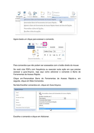 Agora basta um clique para acessar o comando.
Para comandos que não podem ser acessados com o botão direito do mouse
Se você criar PDFs com frequência ou executar outra ação em que precise
acessar a guia Arquivo, veja aqui como adicionar o comando à Barra de
Ferramentas de Acesso Rápido.
Clique em Personalizar Barra de Ferramentas de Acesso Rápido e, em
seguida, clique em Mais Comandos.
Na lista Escolher comandos em, clique em Guia Arquivo.
Escolha o comando e clique em Adicionar.
 
