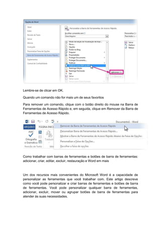 Lembre-se de clicar em OK.
Quando um comando não for mais um de seus favoritos
Para remover um comando, clique com o botão direito do mouse na Barra de
Ferramentas de Acesso Rápido e, em seguida, clique em Remover da Barra de
Ferramentas de Acesso Rápido.
Como trabalhar com barras de ferramentas e botões de barra de ferramentas:
adicionar, criar, editar, excluir, restauração e Word em mais
Um dos recursos mais convenientes do Microsoft Word é a capacidade de
personalizar as ferramentas que você trabalhar com. Este artigo descreve
como você pode personalizar e criar barras de ferramentas e botões de barra
de ferramentas. Você pode personalizar qualquer barra de ferramentas,
adicionar, excluir, mover ou agrupar botões de barra de ferramentas para
atender às suas necessidades.
 