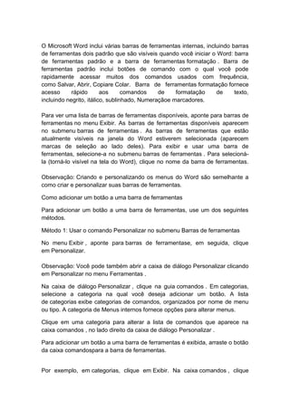 O Microsoft Word inclui várias barras de ferramentas internas, incluindo barras
de ferramentas dois padrão que são visíveis quando você iniciar o Word: barra
de ferramentas padrão e a barra de ferramentas formatação . Barra de
ferramentas padrão inclui botões de comando com o qual você pode
rapidamente acessar muitos dos comandos usados com frequência,
como Salvar, Abrir, Copiare Colar. Barra de ferramentas formatação fornece
acesso rápido aos comandos de formatação de texto,
incluindo negrito, itálico, sublinhado, Numeraçãoe marcadores.
Para ver uma lista de barras de ferramentas disponíveis, aponte para barras de
ferramentas no menu Exibir. As barras de ferramentas disponíveis aparecem
no submenu barras de ferramentas . As barras de ferramentas que estão
atualmente visíveis na janela do Word estiverem selecionada (aparecem
marcas de seleção ao lado deles). Para exibir e usar uma barra de
ferramentas, selecione-a no submenu barras de ferramentas . Para selecioná-
la (torná-lo visível na tela do Word), clique no nome da barra de ferramentas.
Observação: Criando e personalizando os menus do Word são semelhante a
como criar e personalizar suas barras de ferramentas.
Como adicionar um botão a uma barra de ferramentas
Para adicionar um botão a uma barra de ferramentas, use um dos seguintes
métodos.
Método 1: Usar o comando Personalizar no submenu Barras de ferramentas
No menu Exibir , aponte para barras de ferramentase, em seguida, clique
em Personalizar.
Observação: Você pode também abrir a caixa de diálogo Personalizar clicando
em Personalizar no menu Ferramentas .
Na caixa de diálogo Personalizar , clique na guia comandos . Em categorias,
selecione a categoria na qual você deseja adicionar um botão. A lista
de categorias exibe categorias de comandos, organizados por nome de menu
ou tipo. A categoria de Menus internos fornece opções para alterar menus.
Clique em uma categoria para alterar a lista de comandos que aparece na
caixa comandos , no lado direito da caixa de diálogo Personalizar .
Para adicionar um botão a uma barra de ferramentas é exibida, arraste o botão
da caixa comandospara a barra de ferramentas.
Por exemplo, em categorias, clique em Exibir. Na caixa comandos , clique
 