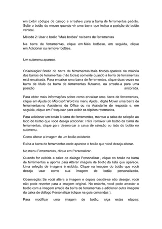 em Exibir códigos de campo e arraste-o para a barra de ferramentas padrão.
Solte o botão do mouse quando vir uma barra que indica a posição do botão
vertical.
Método 2: Usar o botão "Mais botões" na barra de ferramentas
Na barra de ferramentas, clique em Mais botõese, em seguida, clique
em Adicionar ou remover botões.
Um submenu aparece.
Observação: Botão de barra de ferramentas Mais botões aparece na maioria
das barras de ferramentas (não todas) somente quando a barra de ferramentas
está encaixada. Para encaixar uma barra de ferramentas, clique duas vezes na
barra de título da barra de ferramentas flutuante, ou arraste-a para uma
posição ancorada.
Para obter mais informações sobre como encaixar uma barra de ferramentas,
clique em Ajuda do Microsoft Word no menu Ajuda , digite Mover uma barra de
ferramentas no Assistente do Office ou no Assistente de resposta e, em
seguida, clique em Pesquisar para exibir os tópicos retornados.
Para adicionar um botão à barra de ferramentas, marque a caixa de seleção ao
lado do botão que você deseja adicionar. Para remover um botão da barra de
ferramentas, clique para desmarcar a caixa de seleção ao lado do botão no
submenu.
Como alterar a imagem de um botão existente
Exiba a barra de ferramentas onde aparece o botão que você deseja alterar.
No menu Ferramentas, clique em Personalizar.
Quando for exibida a caixa de diálogo Personalizar , clique no botão na barra
de ferramentas e aponte para Alterar imagem de botão da lista que aparece.
Uma seleção de imagens é exibida. Clique na imagem do botão que você
deseja usar como sua imagem de botão personalizado.
Observação: Se você altera a imagem e depois decidir-se não desejar, você
não pode reverter para a imagem original. No entanto, você pode arrastar o
botão com a imagem errada da barra de ferramentas e adicionar outra imagem
da caixa de diálogo Personalizar (clique na guia comandos ).
Para modificar uma imagem de botão, siga estas etapas:
 