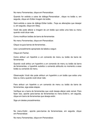 No menu Ferramentas, clique em Personalizar.
Quando for exibida a caixa de diálogo Personalizar , clique no botão e, em
seguida, clique em Editar imagem de botão.
Será exibida a caixa de diálogo Editar botão . Faça as alterações que desejar
e, em seguida, clique em Okey.
Você não pode alterar a imagem de um botão que exibe uma lista ou menu
quando você clicar nele.
Como modificar botões de barra de ferramentas
No menu Ferramentas, clique em Personalizar.
Clique na guia barras de ferramentas .
Use o procedimento apropriado da tabela a seguir.
Clique em Fechar.
Como atribuir um hiperlink a um comando de menu ou botão da barra de
ferramentas
Quando você atribui um hyperlink a um comando de menu ou botão da barra
de ferramentas, o hyperlink substitui o comando atribuído no momento a esse
botão ou comando de menu.
Observação: Você não pode atribuir um hyperlink a um botão que exibe uma
lista ou menu quando você clicar nele.
Para atribuir um hiperlink a um comando de menu ou botão da barra de
ferramentas, siga estas etapas:
Verifique se a barra de ferramentas que você deseja alterar está visível. Para
fazer isso, aponte para barras de ferramentas no menu Exibir e, em seguida,
clique em barra de ferramentas que deseja exibir.
Siga um destes procedimentos:
No menu Exibir , aponte para barras de ferramentase, em seguida, clique
em Personalizar.
No menu Ferramentas, clique em Personalizar.
 