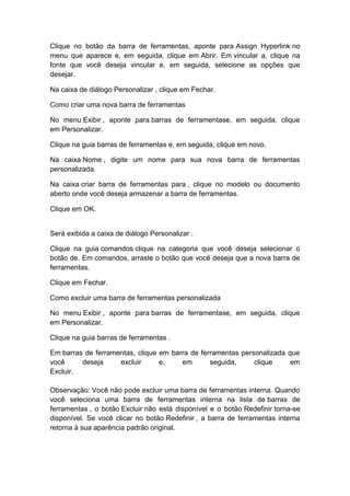 Clique no botão da barra de ferramentas, aponte para Assign Hyperlink no
menu que aparece e, em seguida, clique em Abrir. Em vincular a, clique na
fonte que você deseja vincular e, em seguida, selecione as opções que
desejar.
Na caixa de diálogo Personalizar , clique em Fechar.
Como criar uma nova barra de ferramentas
No menu Exibir , aponte para barras de ferramentase, em seguida, clique
em Personalizar.
Clique na guia barras de ferramentas e, em seguida, clique em novo.
Na caixa Nome , digite um nome para sua nova barra de ferramentas
personalizada.
Na caixa criar barra de ferramentas para , clique no modelo ou documento
aberto onde você deseja armazenar a barra de ferramentas.
Clique em OK.
Será exibida a caixa de diálogo Personalizar .
Clique na guia comandos clique na categoria que você deseja selecionar o
botão de. Em comandos, arraste o botão que você deseja que a nova barra de
ferramentas.
Clique em Fechar.
Como excluir uma barra de ferramentas personalizada
No menu Exibir , aponte para barras de ferramentase, em seguida, clique
em Personalizar.
Clique na guia barras de ferramentas .
Em barras de ferramentas, clique em barra de ferramentas personalizada que
você deseja excluir e, em seguida, clique em
Excluir.
Observação: Você não pode excluir uma barra de ferramentas interna. Quando
você seleciona uma barra de ferramentas interna na lista de barras de
ferramentas , o botão Excluir não está disponível e o botão Redefinir torna-se
disponível. Se você clicar no botão Redefinir , a barra de ferramentas interna
retorna à sua aparência padrão original.
 