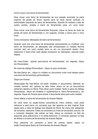 Como mover uma barra de ferramentas
Para mover uma barra de ferramentas de sua posição ancorada na parte
superior da janela do Word, aponte para as duas barras verticais na
extremidade esquerda da barra de ferramentas. Quando for exibida a seta de
quatro pontas, arraste a barra de ferramentas para um novo local.
Para mover uma barra de ferramentas flutuante, clique na barra de título da
janela da barra de ferramentas e, em seguida, arraste a barra para o novo
local.
Como armazenar alterações de barra de ferramentas
Quando você cria uma barra de ferramentas personalizada ou modificar uma
barra de ferramentas, as alterações são armazenadas no modelo Normal
(normal. dot), em outro modelo ativo ou em um documento aberto. Para
selecionar o local onde você deseja armazenar as alterações, execute estas
etapas:
No menu Exibir , aponte para barras de ferramentase, em seguida, clique
em Personalizar.
Na caixa de diálogo Personalizar , clique na guia comandos .
Na lista Salvar em , clique no modelo ou documento onde você deseja salvar
sua barra de ferramentas personalizada.
Clique em Fechar.
Observação: Na lista Salvar em exibe modelos e documentos diferente do
modelo normal. dot, apenas se eles forem ativos ou se os documentos
estiverem abertos no Word. Para ativar outro modelo, feche a caixa de diálogo
Personalizar, clique em modelos e suplementos no menu Ferramentas e, em
seguida, clique em Anexar para anexar o documento ativo para outro modelo.
Como alterar a barra de ferramentas de Acesso Rápido
Se você clicar na opção Outros comandos do menu anterior, você pode
adicionar a esta barra um comando que não aparece na lista original. Esta
opção abre a caixa de diálogo das Opções do Word. No menu das categorias
de comando, selecione Todos os comandos ao invés de comandos comuns. Se
o comando desejado não estiver na lista, clique no comando na lista da
esquerda para selecioná-lo e no botão Adicionar. O comando aparece na lista
da direita e na barra de ferramentas de Acesso Rápido.
Para adicionar um comando a barra de acesso rápido, clique no
botão Personalizar Barra de Ferramentas de Acesso Rápido.
 