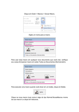 Clique em Exibir > Macros > Gravar Macro.
Digite um nome para a macro.
Para usar essa macro em qualquer novo documento que você criar, verifique
se a caixa Armazenar macro em exibe Todos os Documentos (Normal.dotm).
Para executar uma macro quando você clicar em um botão, clique em Botão.
Clique na nova macro (cujo nome é algo do tipo Normal.NovasMacros.<nome
da sua macro>) e clique em Adicionar.
 