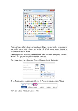 Agora, chegou a hora de gravar as etapas. Clique nos comandos ou pressione
as teclas para cada etapa na tarefa. O Word grava seus cliques e
pressionamentos de teclas.
Observação: Use o teclado para selecionar texto enquanto você grava a macro.
Macros não gravam seleções feitas com o mouse.
Para parar de gravar, clique em Exibir > Macros > Parar Gravação.
O botão da sua macro aparece na Barra de Ferramentas de Acesso Rápido.
Para executar a macro, clique no botão.
 