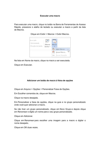 Executar uma macro
Para executar uma macro, clique no botão na Barra de Ferramentas de Acesso
Rápido, pressione o atalho de teclado ou executar a macro a partir da lista
de Macros.
Clique em Exibir > Macros > Exibir Macros.
Na lista em Nome da macro, clique na macro a ser executada.
Clique em Executar.
Adicionar um botão de macro à faixa de opções
Clique em Arquivo > Opções > Personalizar Faixa de Opções.
Em Escolher comandos de, clique em Macros.
Clique na macro desejada.
Em Personalizar a faixa de opções, clique na guia e no grupo personalizado
onde você quer adicionar a macro.
Se não tiver um grupo personalizado, clique em Novo Grupo e depois clique
em Renomear e digite um nome para o seu grupo personalizado.
Clique em Adicionar.
Clique em Renomear para escolher uma imagem para a macro e digitar o
nome desejado.
Clique em OK duas vezes.
 