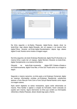 Na linha seguinte a do Dados Pessoais, digitar Nome, depois clicar na
tecla Enter, logo abaixo digitar Situação, dar um espaço e na mesma linha
digitar Filhos, clicando em Enter digitar Escolaridade e depois logo abaixo
digitar E-mail, ficando como mostra a imagem seguir.
Na linha seguinte a do texto Endereço Residencial, digitar Rua/Tv/Avenida e na
mesma linha e após dar um espaço, digitar Número. Clicando na tecla Enter,
digitar Complemento e na mesma linha Bairro.
Clicando na tecla Enter novamente, digitar CEP, Cidade e Estado e
em Enternovamente, digitar Fone Res. e Fone Cel. Ficará como na a imagem a
seguir.
Seguindo o mesmo raciocínio, na linha após a do Endereço Comercial, digitar
as mesmas informações contidas em Endereço Residencial, substituindo
apenas o Fone Res por Fone Com e Fone Cel por Ramal ficando como segue
na imagem abaixo.
Após serem digitados os textos necessários, agora serão adicionadas as
macros. Para facilitar e agilizar a criação do formulário, foram colocada as
opções sem macros. Agora retornando na linha que contém as informações
referentes a Dados Pessoais, deixar clicado logo após o Nome.
 