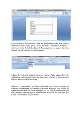 Com o cursor no local indicado, clicar na guia Desenvolvedor, tem o grupo
chamado Controles.Neste grupo, clicar no botão Ferramentas Herdadas e
selecionar dentro deste botão Caixa de Texto, que fica nas opções Controles
ActiveX, como é mostrada na imagem abaixo.
A Caixa de Texto será colocada conforme mostra a figura abaixo. Com ela
selecionada, redimensionar para que fique com o tamanho suficiente para
digitar o nome completo dentro dele.
Colocar a mesma Caixa de Texto em E-mail e nos textos referentes ao
Endereço Residencial e no Endereço Comercial. Reparem que no CEP foi
colocada duas Caixas de Textos separadas por um hífen e o mesmo foi feito
nos Telefones. Não esqueça de redimensionar as Caixas de Texto para que
fiquem como mostra a imagem abaixo.
 