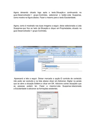 Agora deixando clicado logo após o texto Situação e continuando na
guia Desenvolvedor > grupo Controles, selecionar o botão Lista Suspensa,
como mostra na figura abaixo. Fazer o mesmo para o texto Escolaridade.
Agora, como é mostrado nas duas imagens a seguir, deixe selecionada a Lista
Suspensa que fica ao lado de Situação e clique em Propriedades, situado na
guia Desenvolvedor > grupo Controles.
Aparecerá a tela a seguir. Deixar marcada a opção O controle de conteúdo
não pode ser excluído e na lista abaixo clicar em Adicionar. Digitar na janela
que se abre a situação Solteiro e clicar em OK. Adicione outras situações que
as pessoas podem ter. Fazer a mesma Lista Suspensa relacionada
a Escolaridade e adicionar as formações existentes.
 