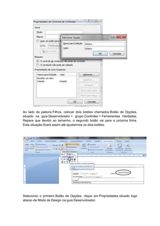 Ao lado da palavra Filhos, colocar dois botões chamados Botão de Opções,
situado na guia Desenvolvedor > grupo Controles > Ferramentas Herdadas.
Repare que devido ao tamanho, o segundo botão vai para a próxima linha.
Esta situação ficará assim até ajustarmos os dois botões.
Selecionar o primeiro Botão de Opções, clique em Propriedades situado logo
abaixo de Modo de Design na guia Desenvolvedor.
 