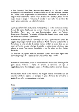 a área de edição do rodapé. No caso deste exemplo, foi colocado o nome
completo do auto do formulário, abaixo do nome foi colocada a Cidade e abaixo
da Cidade o Ano. O processo aqui mencionado é mostrado nas imagens a
seguir. Para desabilitar a área de edição do cabeçalho e rodapé, basta dar um
duplo clique no corpo do formulário. A criação do cabeçalho fica a critério de
quem quiser customizar seu próprio formulário.
Agora que o formulário está pronto, iremos protegê-lo contra alterações em seu
layout. Só serão habilitadas as opções referentes ao preenchimento do
formulário. Para isso, na guia Desenvolvedor, clicar em Proteger
Documento > Restringir Formatação e Edição. Lembrando que a opção Modo
de Design tem que estar desabilitado.
Voltando na opção Restringir Formatação e Edição, aparecerá uma janela de
opções de proteção no lado direito da tela do Word, marcar a opção Limitar a
formatação a uma seleção de estilos, marcar também a opção dois que se
refere a Permitir apenas este tipo de edição no documentoe selecionar logo
abaixo a opção Preenchendo formulários e por fim clicar em Sim, Aplicar
Proteção.
Ao clicar em Sim, Aplicar Proteção, aparecerá a janela abaixo para digitar uma
senha de proteção. Só precisa colocar uma senha e clicar em OK.
Para salvar o documento, clique no Botão Office > Salvar Como, abrirá a janela
para salvar. Colocar o nome do arquivo e selecione em tipo a
opção Documento Habilitado para Macro no Word e por último clicar em Salvar.
O documento ficará como mostrada na imagem abaixo, lembrando que só
estarão habilitados apenas os campos de preenchimento do formulário e
podendo ser salvo com os dados preenchidos.
Início
 