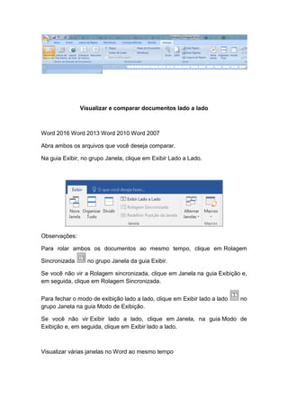 Visualizar e comparar documentos lado a lado
Word 2016 Word 2013 Word 2010 Word 2007
Abra ambos os arquivos que você deseja comparar.
Na guia Exibir, no grupo Janela, clique em Exibir Lado a Lado.
Observações:
Para rolar ambos os documentos ao mesmo tempo, clique em Rolagem
Sincronizada no grupo Janela da guia Exibir.
Se você não vir a Rolagem sincronizada, clique em Janela na guia Exibição e,
em seguida, clique em Rolagem Sincronizada.
Para fechar o modo de exibição lado a lado, clique em Exibir lado a lado no
grupo Janela na guia Modo de Exibição.
Se você não vir Exibir lado a lado, clique em Janela, na guia Modo de
Exibição e, em seguida, clique em Exibir lado a lado.
Visualizar várias janelas no Word ao mesmo tempo
 