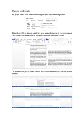 Clique na guia Exibição.
No grupo Janela você terá diversas opções para posicionar as janelas.
Clicando em Nova Janela, você terá uma segunda janela do mesmo arquivo
para que você possa visualizar este documento de diferentes formas.
Clicando em Organizar tudo, o Word automaticamente divide todas as janelas
abertas.
 