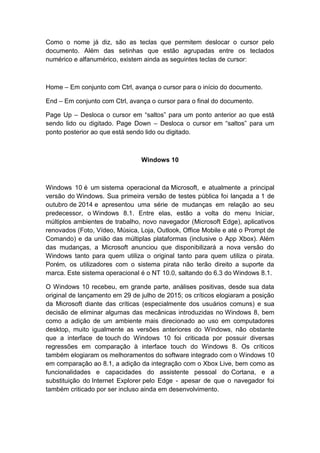 Como o nome já diz, são as teclas que permitem deslocar o cursor pelo
documento. Além das setinhas que estão agrupadas entre os teclados
numérico e alfanumérico, existem ainda as seguintes teclas de cursor:
Home – Em conjunto com Ctrl, avança o cursor para o início do documento.
End – Em conjunto com Ctrl, avança o cursor para o final do documento.
Page Up – Desloca o cursor em “saltos” para um ponto anterior ao que está
sendo lido ou digitado. Page Down – Desloca o cursor em “saltos” para um
ponto posterior ao que está sendo lido ou digitado.
Windows 10
Windows 10 é um sistema operacional da Microsoft, e atualmente a principal
versão do Windows. Sua primeira versão de testes pública foi lançada a 1 de
outubro de 2014 e apresentou uma série de mudanças em relação ao seu
predecessor, o Windows 8.1. Entre elas, estão a volta do menu Iniciar,
múltiplos ambientes de trabalho, novo navegador (Microsoft Edge), aplicativos
renovados (Foto, Vídeo, Música, Loja, Outlook, Office Mobile e até o Prompt de
Comando) e da união das múltiplas plataformas (inclusive o App Xbox). Além
das mudanças, a Microsoft anunciou que disponibilizará a nova versão do
Windows tanto para quem utiliza o original tanto para quem utiliza o pirata.
Porém, os utilizadores com o sistema pirata não terão direito a suporte da
marca. Este sistema operacional é o NT 10.0, saltando do 6.3 do Windows 8.1.
O Windows 10 recebeu, em grande parte, análises positivas, desde sua data
original de lançamento em 29 de julho de 2015; os críticos elogiaram a posição
da Microsoft diante das críticas (especialmente dos usuários comuns) e sua
decisão de eliminar algumas das mecânicas introduzidas no Windows 8, bem
como a adição de um ambiente mais direcionado ao uso em computadores
desktop, muito igualmente as versões anteriores do Windows, não obstante
que a interface de touch do Windows 10 foi criticada por possuir diversas
regressões em comparação à interface touch do Windows 8. Os críticos
também elogiaram os melhoramentos do software integrado com o Windows 10
em comparação ao 8.1, a adição da integração com o Xbox Live, bem como as
funcionalidades e capacidades do assistente pessoal do Cortana, e a
substituição do Internet Explorer pelo Edge - apesar de que o navegador foi
também criticado por ser incluso ainda em desenvolvimento.
 