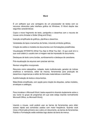 Word
É um software que une vantagens de um processador de textos com os
recursos oferecidos pela interface gráfica do Windows. O Word dispõe das
seguintes características:
Copia e move fragmento de texto, parágrafos e desenhos com o recurso de
mouse como Arrastar e Soltar (Drag and Drop).
lnserção simplificada de gráficos, planilhas e desenhos.
Variedades de tipos e tamanhos de fontes, incluindo símbolos gráficos.
Criação de estilos e modelos de documentos com formatações predefinidas.
Visualização WYSIWYG (What You See Is What You Get - O que você vê é o
que você obtém) o usuário tem a imagem real de impressão do documento.
Destaques de texto como bordas, sombreamento e destaque de caracteres.
Pré-visualização de arquivos sem precisar abri-los.
Revisor ortográfico incorporado.
Recursos como cabeçalhos, rodapés, texto multicolunado, gerador de índices
analíticos e remissivos, editor de macros, ferramentas para produção de
desenhos e logomarcas e editor de fórmulas matemáticas e científicas.
Autoformatação de textos e documentos.
Mala-Direta simplificada, com opção para criação de etiquetas, cartas modelos,
envelopes e catálogos.
Para inicializar o Microsoft Word, basta expandi-lo clicando duplamente sobre o
seu ícone no grupo de programas em que este esteja inserido normalmente
Microsoft Office, ou Microsoft Word).
Usando o mouse, você poderá usar as barras de ferramentas para obter
acesso rápido aos comandos usados com maior freqüência. Quando você
inicia o Word pela primeira vez e abre um documento, as barras de ferramentas
Padrão e Formatação estão exibidas logo abaixo da barra de menus.
 