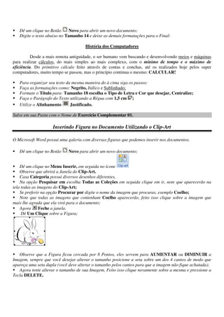 Dê um clique no Botão Novo para abrir um novo documento;
Digite o texto abaixo no Tamanho 14 e deixe as demais formatações para o Final:
História dos Computadores
Desde a mais remota antiguidade, o ser humano vem buscando e desenvolvendo meios e máquinas
para realizar cálculos, do mais simples ao mais complexo, com o mínimo de tempo e o máximo de
eficiência. Do primitivo cálculo feito através de contas e conchas, até os realizados hoje pelos super
computadores, muito tempo se passou, mas o princípio continua o mesmo: CALCULAR!
Para organizar seu texto da mesma maneira do à cima siga os passos:
Faça as formatações como: Negrito, Itálico e Sublinhado;
Formate o Título para: Tamanho 18 escolha o Tipo de Letra e Cor que desejar, Centralize;
Faça o Parágrafo do Texto utilizando a Régua com 1,5 cm ;
Utilize o Alinhamento Justificado.
Salve em sua Pasta com o Nome de Exercício Complementar 01.
Inserindo Figura no Documento Utilizando o Clip-Art
O Microsoft Word possui uma galeria com diversas figuras que podemos inserir nos documentos.
Dê um clique no Botão Novo para abrir um novo documento;
Dê um clique no Menu Inserir, em seguida no ícone
Observe que abrirá a Janela do Clip-Art.
Casa Categoria possui diversos desenhos diferentes,
Na opção Pesquisar em escolha Todas as Coleções em seguida clique em ir, note que aparecerão na
tela todas as imagens do Clip-Art;
Se preferir na opção Procurar por digite o nome da imagem que procuras, exemplo Coelho;
Note que todas as imagens que contenham Coelho aparecerão, feito isso clique sobre a imagem que
mais lhe agrada que ela virá para o documento;
Agora Feche a janela.
Dê Um Clique sobre a Figura;
Observe que a Figura ficou cercada por 8 Pontos, eles servem para AUMENTAR ou DIMINUIR a
Imagem, sempre que você desejar alterar o tamanho posicione a seta sobre um dos 4 cantos de modo que
apareça uma seta dupla (você deve alterar o tamanho pelos cantos para que a imagem não fique achatada);
Agora tente alterar o tamanho de sua Imagem, Feito isso clique novamente sobre a mesma e pressione a
Tecla DELETE.
 