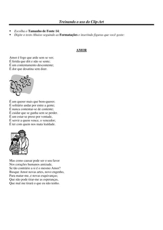 Treinando o uso do Clip-Art
Escolha o Tamanho de Fonte 14;
Digite o texto Abaixo seguindo as Formatações e inserindo figuras que você goste:
AMOR
Amor é fogo que arde sem se ver;
É ferida que dói e não se sente;
É um contentamento descontente;
É dor que desatina sem doer.
É um querer mais que bem-querer;
É solitário andar por entre a gente;
É nunca contentar-se de contente;
É cuidar que se ganha sem se perder.
É um estar-se preso por vontade,
É servir a quem vence, o vencedor;
É ter com quem nos mata lealdade.
Mas como causar pode ser o seu favor
Nos corações humanos amizade,
Se tão contrário a si é o mesmo Amor?
Busque Amor novas artes, novo engenho,
Para matar-me, e novas esquivanças;
Que não pode tirar-me as esperanças,
Que mal me tirará o que eu não tenho.
 