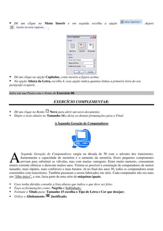 Dê um clique no Menu Inserir e em seguida escolha a opção depois
;
Dê um clique na opção Capitular, como mostra a figura acima;
Na opção Altura da Letra, escolha 4, essa opção indica quantas linhas a primeira letra do seu
parágrafo ocupará.
Salve em sua Pasta com o Nome de Exercício 08.
EXERCÍCIO COMPLEMENTAR:
Dê um clique no Botão Novo para abrir um novo documento;
Digite o texto abaixo no Tamanho 14 e deixe as demais formatações para o Final:
A Segunda Geração de Computadores
Segunda Geração de Computadores surgiu na década de 50 com o advento dos transistores.
Aumentaram a capacidade de memória e o aumento da memória. Esses pequenos componentes
serviam para substituir as válvulas, mas com muitas vantagens. Eram muito menores, consumiam
menos corrente elétricas e duravam muitos anos. Tornou-se possível a construção de computadores de menor
tamanho, mais rápidos, mais confiáveis e mais baratos. Já no final dos anos 50, todos os computadores eram
construídos com transistores. Também passaram a serem fabricados em série. Cada computador não era mais
um "filho único", e sim, fazia parte de uma série de máquinas iguais.
Caso tenha dúvidas consulte a lista abaixo que indica o que deve ser feito:
Faça as formatações como: Negrito e Sublinhado;
Formate o Título para: Tamanho 15 escolha o Tipo de Letra e Cor que desejar;
Utilize o Alinhamento Justificado.
A
 