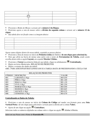 Pressione o Botão do Mouse e arraste até o número 2 da Régua;
Posicione agora a seta do mouse sobre a divisão da segunda coluna e arraste até o número 12 da
régua;
Sua tabela deve ter ficado como o a imagem abaixo:
Agora vamos digitar dentro de nossa tabela, seguindo os passos abaixo:
Posicione a Seta do mouse no início da Primeira Linha da Tabela e de um clique para selecioná-la;
Note que abriu na barra de menus uma outra com o nome de Ferramentas de Tabela, sendo assim
escolha dentro dela a opção Layout, em seguida Mesclar Células.
Posicione o Cursor na primeira linha de sua tabela, clique no alinhamento Centralizado;
Digite em letras Maiúsculas: RELAÇÃO DE PRODUTOS
Digite o restante dos dados da tabela.
OBS.: PARA ADICIONAR MAIS LINHAS EM SUA TABELA BASTA IR PRESSIONANDO A TECLA TAB.
RELAÇÃO DE PRODUTOS
CÓDIGO DESCRIÇÃO VALOR
001 LARANJA (1 Kg) R$ 0,50
002 PÊRA (1 Kg) R$ 1,00
003 MAÇA (1 Kg) R$ 1,30
004 UVA (1 Kg) R$ 2,50
005 MARACUJÁ (1 Kg) R$ 0,90
006 MAMÃO (1 Kg) R$ 0,65
007 ALFACE (1 Kg) R$ 0,35
008 CENOURA (1 Kg) R$ 0,70
Centralizando os Dados da Tabela:
Posicione a seta do mouse no início da Coluna do Código até mudar seu formato para uma Seta
Vertical Preta e de um clique para selecionar e arraste para a direita até a coluna Valor;
Agora de um clique na opção Centralizar;
Selecione todos os números digitados na coluna valor e clique na opção Alinhar à Direita.
Salve em sua Pasta com o Nome de Exercício 09.
 