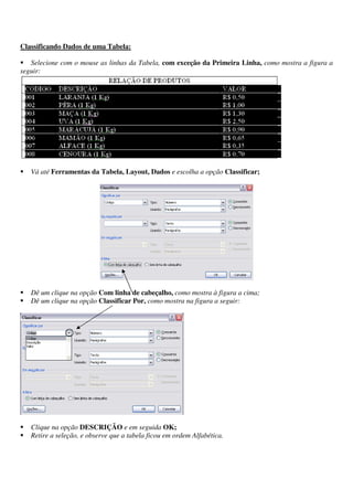 Classificando Dados de uma Tabela:
Selecione com o mouse as linhas da Tabela, com exceção da Primeira Linha, como mostra a figura a
seguir:
Vá até Ferramentas da Tabela, Layout, Dados e escolha a opção Classificar;
Dê um clique na opção Com linha de cabeçalho, como mostra à figura a cima;
Dê um clique na opção Classificar Por, como mostra na figura a seguir:
Clique na opção DESCRIÇÃO e em seguida OK;
Retire a seleção, e observe que a tabela ficou em ordem Alfabética.
 