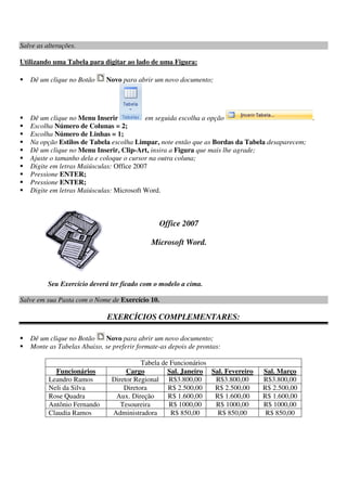 Salve as alterações.
Utilizando uma Tabela para digitar ao lado de uma Figura:
Dê um clique no Botão Novo para abrir um novo documento;
Dê um clique no Menu Inserir em seguida escolha a opção .
Escolha Número de Colunas = 2;
Escolha Número de Linhas = 1;
Na opção Estilos de Tabela escolha Limpar, note então que as Bordas da Tabela desaparecem;
Dê um clique no Menu Inserir, Clip-Art, insira a Figura que mais lhe agrade;
Ajuste o tamanho dela e coloque o cursor na outra coluna;
Digite em letras Maiúsculas: Office 2007
Pressione ENTER;
Pressione ENTER;
Digite em letras Maiúsculas: Microsoft Word.
Office 2007
Microsoft Word.
Seu Exercício deverá ter ficado com o modelo a cima.
Salve em sua Pasta com o Nome de Exercício 10.
EXERCÍCIOS COMPLEMENTARES:
Dê um clique no Botão Novo para abrir um novo documento;
Monte as Tabelas Abaixo, se preferir formate-as depois de prontas:
Tabela de Funcionários
Funcionários Cargo Sal. Janeiro Sal. Fevereiro Sal. Março
Leandro Ramos Diretor Regional R$3.800,00 R$3.800,00 R$3.800,00
Neli da Silva Diretora R$ 2.500,00 R$ 2.500,00 R$ 2.500,00
Rose Quadra Aux. Direção R$ 1.600,00 R$ 1.600,00 R$ 1.600,00
Antônio Fernando Tesoureira R$ 1000,00 R$ 1000,00 R$ 1000,00
Claudia Ramos Administradora R$ 850,00 R$ 850,00 R$ 850,00
 