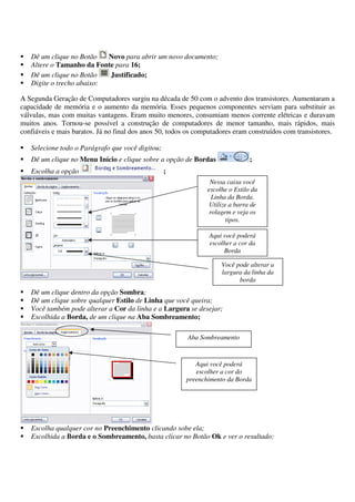 Dê um clique no Botão Novo para abrir um novo documento;
Altere o Tamanho da Fonte para 16;
Dê um clique no Botão Justificado;
Digite o trecho abaixo:
A Segunda Geração de Computadores surgiu na década de 50 com o advento dos transistores. Aumentaram a
capacidade de memória e o aumento da memória. Esses pequenos componentes serviam para substituir as
válvulas, mas com muitas vantagens. Eram muito menores, consumiam menos corrente elétricas e duravam
muitos anos. Tornou-se possível a construção de computadores de menor tamanho, mais rápidos, mais
confiáveis e mais baratos. Já no final dos anos 50, todos os computadores eram construídos com transistores.
Selecione todo o Parágrafo que você digitou;
Dê um clique no Menu Início e clique sobre a opção de Bordas ;
Escolha a opção ;
Dê um clique dentro da opção Sombra;
Dê um clique sobre qualquer Estilo de Linha que você queira;
Você também pode alterar a Cor da linha e a Largura se desejar;
Escolhida a Borda, de um clique na Aba Sombreamento;
Escolha qualquer cor no Preenchimento clicando sobe ela;
Escolhida a Borda e o Sombreamento, basta clicar no Botão Ok e ver o resultado:
Nessa caixa você
escolhe o Estilo da
Linha da Borda.
Utilize a barra de
rolagem e veja os
tipos.
Aqui você poderá
escolher a cor da
Borda
Você pode alterar a
largura da linha da
borda
Aba Sombreamento
Aqui você poderá
escolher a cor do
preenchimento da Borda
 