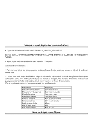 Iniciando o uso da Digitação e tamanho da Fonte:
Digite em letras maiúsculas e com o tamanho de fonte 22 a frase abaixo:
ESTOU INICIANDO O TREINAMENTO DE DIGITAÇÃO E TAMANHO DA FONTE NO MICROSOFT
WORD.
Agora digite em letras minúsculas e no tamanho 15 o trecho:
continuando o treinamento.
Para encerrar digite seu nome completo no tamanho que desejar sendo que apenas as iniciais deverão ser
maiúsculas.
Às vezes, você deve deseja mover-se ao longo do documento e posicionar o cursor em diferentes locais para
acrescentar texto. Você pode dar um clique nas barras de rolagem para mover o documento ba tela; você
pode pressionar as teclas no teclado a fim de mover o cursor ao longo do documento.
Use as seguintes teclas no teclado para navegar em um documento.
Para mover Pressione
Um caractere à direita Seta para direita
Um caractere à esquerda Seta para esquerda
Uma linha acima Seta para cima
Uma linha abaixo Seta para baixo
Palavra anterior Ctrl + seta esquerda
Próxima palavra Ctrl + seta direita
Início de uma linha Home
Fim de uma linha End
Fim do documento Ctrl + End
Modo de Seleção com o Mouse:
 