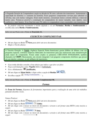 A Segunda Geração de Computadores surgiu na década de 50 com o advento dos transistores. Aumentaram a
capacidade de memória e o aumento da memória. Esses pequenos componentes serviam para substituir as
válvulas, mas com muitas vantagens. Eram muito menores, consumiam menos corrente elétricas e duravam
muitos anos. Tornou-se possível a construção de computadores de menor tamanho, mais rápidos, mais
confiáveis e mais baratos. Já no final dos anos 50, todos os computadores eram construídos com transistores.
Se preferir selecione novamente o trecho digitado e vá até Formatar, Bordas e Sombreamento e
escolha uma outra Borda e Sombreamento.
Salve em sua Pasta com o Nome de Exercício 11.
EXERCÍCIO COMPLEMENTAR:
Dê um clique no Botão Novo para abrir um novo documento;
Digite o Trecho abaixo:
A Terceira Geração: A NASA (Agência Espacial Norte-Americana) gastou bilhões de dólares com seu
programa espacial, contratou empresas fabricantes de transistores para que realizassem uma miniaturização
ainda maior do componente. Foram então criados os primeiros CIRCUITOS INTEGRADOS, também
chamados de CHIPS. Basicamente, um circuito integrado é um pequeno componente eletrônico que possui
em seu interior, centenas, ou até milhares de transistores.
Caso tenha dúvidas consulte a lista abaixo que indica o que deve ser feito:
Faça as formatações como: Negrito Itálico e Sublinhado;
Use o Alinhamento Justificado;
Dê um clique no Menu Início e clique sobre a opção de Bordas ;
Escolha a opção ;
Salve em sua Pasta com o Nome de Exercício Complementar 06.
Formas
No Ícone de Formas, dispomos de ferramentas importantes para a realização de uma série de trabalhos
juntando desenho e texto.
Vamos Praticar:
Dê um clique no Botão Novo para abrir um novo documento;
Dê um clique no Botão Linha;
Dê um clique com o mouse no ínicio do documento e arraste-o até formar uma RETA como mostra a
seguir:
Dê um clique no Botão Seta;
Dê um clique com o mouse no ínicio do documento e arraste-o até formar uma SETA como mostra a
seguir:
 