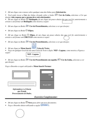 Dê um clique com o mouse sobre qualquer uma das linhas para Selecioná-la;
Você pode trocar a Cor das linhas clicando sobre o botão Cor da Linha, selecione a Cor que
desejar (não esqueça que a mesma deve está selecionada);
Dê um clique no Botão Retângulo, de um clique um pouco abaixo das que você fez anteriormente e
arraste-o até formar um Retângulo como mostra a seguir:
Dê um clique no Botão Cor do Preenchimento, selecione a cor que desejar;
Dê um clique no Botão Elipse;
Dê um clique no Botão Elipse, de um clique um pouco abaixo das que você fez anteriormente e
arraste-o até formar um CIRCULO como mostra a seguir:
Dê um clique no Botão Cor do Preenchimento, selecione a cor que desejar;
Dê um clique no Menu Inserir Caixa de Texto;
Faça em qualquer local da tela uma Caixa de Texto e digite: NEP – Laguna, como mostra a Figura a
seguir:
Dê um clique no Botão Cor do Preenchimento em seguida Cor da Linha, selecione a cor
que desejar;
Faça o Desenho a seguir utilizando o Menu Inserir Formas:
Exercício Complementar:
Dê um clique no Botão Novo para abrir um novo documento;
Faça o Desenho abaixo utilizando a opção :
NEP - Laguna
Informática é a Ciência
que Estuda
Processamento de Dados.
Word 2007
 