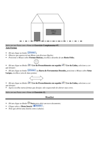 Salve em sua Pasta com o Nome de Exercício Complementar 07.
Auto Formas
Dê um clique no botão ;
Observe que aparecerá um Menu com diversas Opções;
Posicione o Mouse sobre Formas Básicas, escolha o desenho de um Rosto Feliz;
Dê um clique no Botão Cor do Preenchimento em seguida Cor da Linha, selecione a cor
que desejar;
Dê um clique no botão na Barra de Ferramentas Desenho, posicione o Mouse sobre Setas
Largas, escolha a seta de duas pontas;
Dê um clique no Botão Cor do Preenchimento em seguida Cor da Linha, selecione a cor
que desejar;
Agora escolha outras formas que desejar, não esquecendo de alterar suas cores.
Salve em sua Pasta com o Nome de Exercício 12.
WordArt
Dê um clique no Botão Novo para abrir um novo documento;
Clique sobre o Menu Inserir ;
Note que abrirá uma Janela como à abaixo;
Office
2007
 