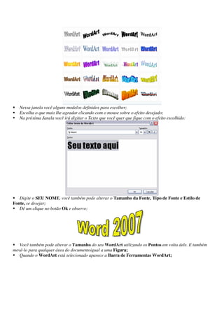 Nessa janela você alguns modelos definidos para escolher;
Escolha o que mais lhe agradar clicando com o mouse sobre o efeito desejado;
Na próxima Janela você irá digitar o Texto que você quer que fique com o efeito escolhido:
Digite o SEU NOME, você também pode alterar o Tamanho da Fonte, Tipo de Fonte e Estilo de
Fonte, se desejar;
Dê um clique no botão Ok e observe:
Você também pode alterar o Tamanho do seu WordArt utilizando os Pontos em volta dele. E também
movê-lo para qualquer área do documentoigual a uma Figura;
Quando o WordArt está selecionado aparece a Barra de Ferramentas WordArt;
 