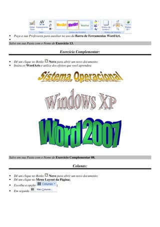 Peça a sua Professora para auxiliar no uso da Barra de Ferramentas WordArt.
Salve em sua Pasta com o Nome de Exercício 13.
Exercício Complementar:
Dê um clique no Botão Novo para abrir um novo documento;
Insira os WordArts e utilize dos efeitos que você aprendeu:
Salve em sua Pasta com o Nome de Exercício Complementar 08.
Colunas:
Dê um clique no Botão Novo para abrir um novo documento;
Dê um clique no Menu Layout da Página;
Escolha a opção ;
Em seguida
 