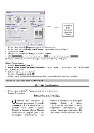 Dê um clique na opção Duas, como mostra na figura anterior;
Dê um clique na opção Linha entre Colunas, como também mostra na figura;
Agora clique em Ok;
Observer que a Régua do Word ficou dividida em Duas.
(Para que a linha entre as Colunas apareça é necessário digitar algo na Página).
Siga os Passos Abaixo:
Escolha Tamanho de Fonte 18;
Digite a frase a seguir em letras Maiúsculas: FORMATANDO COLUNAS EM UM DOCUMENTO
DO MICROSOFT EORD.
Selecione a frase que você digitou;
Escolha o Tamanho de Fonte 72;
Observe que o Word dividiu o documento em duas colunas colocando uma linha entre elas;
Salve em sua Pasta com o Nome de Exercício 14.
Exercício Complementar:
Dê um clique no Botão Novo para abrir um novo documento;
Digite o Texto abaixo;
Introdução à Informática.
interesse pela construção do
primeiro computador foi grande.
Alemanha e E.U.A disputavam essa
acirrada corrida contra o tempo.
Durante a Segunda Guerra Mundial
iniciaram-se os projetos para a sua
construção, principalmente para
codificar e decodificar as mensagens
trocadas durante a Guerra.
Logo depois foi construído o primeiro
computador eletromecânico, que
possuía gigantescas dimensões. Ele
funcionava a base de válvulas a vácuo
O
Aqui você
pode
aumentar o
número de
Colunas.
 