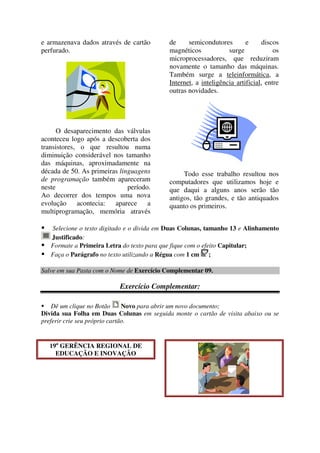 e armazenava dados através de cartão
perfurado.
O desaparecimento das válvulas
aconteceu logo após a descoberta dos
transistores, o que resultou numa
diminuição considerável nos tamanho
das máquinas, aproximadamente na
década de 50. As primeiras linguagens
de programação também apareceram
neste período.
Ao decorrer dos tempos uma nova
evolução acontecia: aparece a
multiprogramação, memória através
de semicondutores e discos
magnéticos surge os
microprocessadores, que reduziram
novamente o tamanho das máquinas.
Também surge a teleinformática, a
Internet, a inteligência artificial, entre
outras novidades.
Todo esse trabalho resultou nos
computadores que utilizamos hoje e
que daqui a alguns anos serão tão
antigos, tão grandes, e tão antiquados
quanto os primeiros.
Selecione o texto digitado e o divida em Duas Colunas, tamanho 13 e Alinhamento
Justificado:
Formate a Primeira Letra do texto para que fique com o efeito Capitular;
Faça o Parágrafo no texto utilizando a Régua com 1 cm ;
Salve em sua Pasta com o Nome de Exercício Complementar 09.
Exercício Complementar:
Dê um clique no Botão Novo para abrir um novo documento;
Divida sua Folha em Duas Colunas em seguida monte o cartão de visita abaixo ou se
preferir crie seu próprio cartão.
19a
GERÊNCIA REGIONAL DE
EDUCAÇÃO E INOVAÇÃO
 