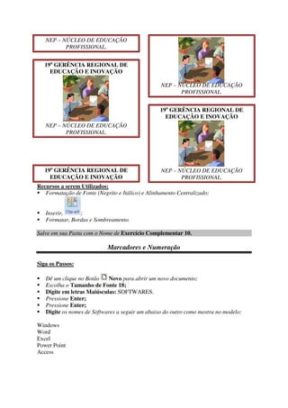 NEP – NÚCLEO DE EDUCAÇÃO
PROFISSIONAL.
19a
GERÊNCIA REGIONAL DE
EDUCAÇÃO E INOVAÇÃO
NEP – NÚCLEO DE EDUCAÇÃO
PROFISSIONAL.
19a
GERÊNCIA REGIONAL DE
EDUCAÇÃO E INOVAÇÃO
NEP – NÚCLEO DE EDUCAÇÃO
PROFISSIONAL.
19a
GERÊNCIA REGIONAL DE
EDUCAÇÃO E INOVAÇÃO
NEP – NÚCLEO DE EDUCAÇÃO
PROFISSIONAL.
Recursos a serem Utilizados:
Formatação de Fonte (Negrito e Itálico) e Alinhamento Centralizado;
Inserir, ;
Formatar, Bordas e Sombreamento.
Salve em sua Pasta com o Nome de Exercício Complementar 10.
Marcadores e Numeração
Siga os Passos:
Dê um clique no Botão Novo para abrir um novo documento;
Escolha o Tamanho de Fonte 18;
Digite em letras Maiúsculas: SOFTWARES.
Pressione Enter;
Pressione Enter;
Digite os nomes de Softwares a seguir um abaixo do outro como mostra no modelo:
Windows
Word
Excel
Power Point
Access
 