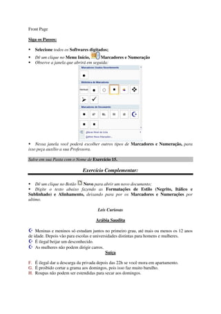 Front Page
Siga os Passos:
Selecione todos os Softwares digitados;
Dê um clique no Menu Início, Marcadores e Numeração
Observe a janela que abrirá em seguida:
Nessa janela você poderá escolher outros tipos de Marcadores e Numeração, para
isso peça auxílio a sua Professora.
Salve em sua Pasta com o Nome de Exercício 15.
Exercício Complementar:
Dê um clique no Botão Novo para abrir um novo documento;
Digite o texto abaixo fazendo as Formatações de Estilo (Negrito, Itálico e
Sublinhado) e Alinhamento, deixando para por os Marcadores e Numerações por
ultimo.
Leis Curiosas
Arábia Saudita
Meninas e meninos só estudam juntos no primeiro grau, até mais ou menos os 12 anos
de idade. Depois vão para escolas e universidades distintas para homens e mulheres.
É ilegal beijar um desconhecido.
As mulheres não podem dirigir carros.
Suíça
F. É ilegal dar a descarga da privada depois das 22h se você mora em apartamento.
G. É proibido cortar a grama aos domingos, pois isso faz muito barulho.
H. Roupas não podem ser estendidas para secar aos domingos.
 