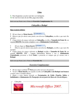 China
X. Para freqüentar a escola você deve ser inteligente.
XI. Se você tiver mais de um filho, paga uma multa.
Salve em sua Pasta com o Nome de Exercício Complementar 11.
Cabeçalho e Rodapé
Siga os passos abaixo:
Dê um clique no Menu Inserir, ;
Observe que foi aberto uma janela com diversos Cabeçalhos, escolha o que mais lhe
agradar;
Clique dentro do espaço referente ao Cabeçalho, escolha o Tamanho de Fonte 16, em
seguida DIGITE: Seu nome completo e use o Alinhamento Centralizado.
Dê um clique no Menu Inserir ;
Observe que foi aberta uma janela com diversos Rodapés, escolha o que mais lhe
agradar;
Clique dentro do espaço referente ao Rodapé escolha o Tamanho de Fonte 16, em
seguida DIGITE: NEP – Laguna (Informática Básica) e use o Alinhamento
Centralizado, pressione a Tecla Enter e preencha os campos que já vieram com o
Rodapé.
Salve em sua Pasta com o Nome de Exercício 16.
Exercício Complementar:
Dê um clique no Botão Novo para abrir um novo documento;
Vá até o Menu Inserir, em seguida escolha um Cabeçalho e um Rodapé (em branco)
e monte como o exemplo abaixo;
Digite o texto abaixo fazendo as Formatações de Estilo (Negrito, Itálico e
Sublinhado) e Alinhamento (Os Parágrafos devem partir da Marca de 1cm da Régua).
Cabeçalho
Microsoft Office 2007.
 