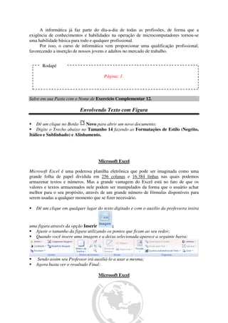A informática já faz parte do dia-a-dia de todas as profissões, de forma que a
exigência de conhecimentos e habilidades na operação de microcomputadores tornou-se
uma habilidade básica para todo e qualquer profissional.
Por isso, o curso de informática vem proporcionar uma qualificação profissional,
favorecendo a inserção de nossos jovens e adultos no mercado de trabalho.
Salve em sua Pasta com o Nome de Exercício Complementar 12.
Envolvendo Texto com Figura
Dê um clique no Botão Novo para abrir um novo documento;
Digite o Trecho abaixo no Tamanho 14 fazendo as Formatações de Estilo (Negrito,
Itálico e Sublinhado) e Alinhamento.
Microsoft Excel
Microsoft Excel é uma poderosa planilha eletrônica que pode ser imaginada como uma
grande folha de papel dividida em 256 colunas e 16.384 linhas nas quais podemos
armazenar textos e números. Mas a grande vantagem do Excel está no fato de que os
valores e textos armazenados nele podem ser manipulados da forma que o usuário achar
melhor para o seu propósito, através de um grande número de fórmulas disponíveis para
serem usadas a qualquer momento que se fizer necessário.
Dê um clique em qualquer lugar do texto digitado e com o auxilio da professora insira
uma figura através da opção Inserir ;
Ajuste o tamanho da figura utilizando os pontos que ficam ao seu redor;
Quando você insere uma imagem e a deixa selecionada aparece a seguinte barra:
Sendo assim seu Professor irá auxiliá-lo a usar a mesma;
Agora basta ver o resultado Final:
Microsoft Excel
Rodapé
Página: 1.
 
