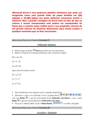 Microsoft Excel é uma poderosa planilha eletrônica que pode ser
imaginada como uma grande folha de papel dividida em 256
colunas e 16.384 linhas nas quais podemos armazenar textos e
números. Mas a grande vantagem do Excel está no fato de que os
valores e textos armazenados nele podem ser manipulados da
forma que o usuário achar melhor para o seu propósito, através de
um grande número de fórmulas disponíveis para serem usadas a
qualquer momento que se fizer necessário.
Salve em sua Pasta com o Nome de Exercício 17.
Utilizando Símbolos.
Dê um clique no Botão Novo para abrir um novo documento;
Digite as Funções em seguida transforme como o próximo exemplo:
X2 = a2 + b2
32 * 5 - 32
∆ = a2 + b2
Agora elas devem ficar assim:
X2
= a2
+ b2
32 * 5 - 32
∆ = a2
+ b2
Para transformar suas equações para o segundo modelo faça:
Selecione o valor a ser alterado vá até a seguinte barra ,
com esse Botão o que foi selecionada ficará Subscrito (em baixo) e com o outro
Botão o que foi selecionada ficará Sobrescrito (em cima);
Para por o símbolo Delta vá até o Menu Inserir, e escolha o desejado.
Salve em sua Pasta com o Nome de Exercício 18.
Localizar e Substituir
 