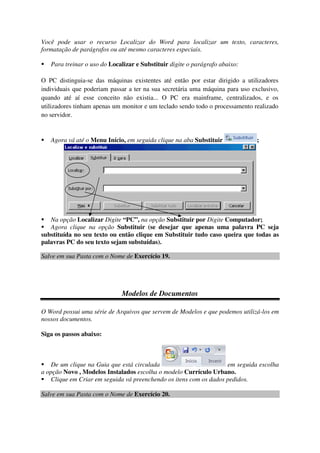 Você pode usar o recurso Localizar do Word para localizar um texto, caracteres,
formatação de parágrafos ou até mesmo caracteres especiais.
Para treinar o uso do Localizar e Substituir digite o parágrafo abaixo:
O PC distinguia-se das máquinas existentes até então por estar dirigido a utilizadores
individuais que poderiam passar a ter na sua secretária uma máquina para uso exclusivo,
quando até aí esse conceito não existia... O PC era mainframe, centralizados, e os
utilizadores tinham apenas um monitor e um teclado sendo todo o processamento realizado
no servidor.
Agora vá até o Menu Início, em seguida clique na aba Substituir ;
Na opção Localizar Digite “PC”, na opção Substituir por Digite Computador;
Agora clique na opção Substituir (se desejar que apenas uma palavra PC seja
substituída no seu texto ou então clique em Substituir tudo caso queira que todas as
palavras PC do seu texto sejam substuídas).
Salve em sua Pasta com o Nome de Exercício 19.
Modelos de Documentos
O Word possui uma série de Arquivos que servem de Modelos e que podemos utilizá-los em
nossos documentos.
Siga os passos abaixo:
De um clique na Guia que está circulada em seguida escolha
a opção Novo , Modelos Instalados escolha o modelo Currículo Urbano.
Clique em Criar em seguida vá preenchendo os itens com os dados pedidos.
Salve em sua Pasta com o Nome de Exercício 20.
 