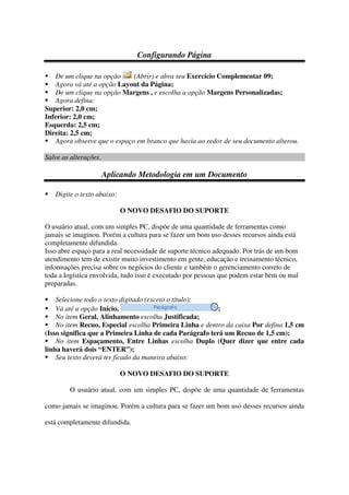 Configurando Página
De um clique na opção (Abrir) e abra seu Exercício Complementar 09;
Agora vá até a opção Layout da Página;
De um clique na opção Margens , e escolha a opção Margens Personalizadas;
Agora defina:
Superior: 2,0 cm;
Inferior: 2,0 cm;
Esquerda: 2,5 cm;
Direita: 2,5 cm;
Agora observe que o espaço em branco que havia ao redor de seu documento alterou.
Salve as alterações.
Aplicando Metodologia em um Documento
Digite o texto abaixo:
O NOVO DESAFIO DO SUPORTE
O usuário atual, com um simples PC, dispõe de uma quantidade de ferramentas como
jamais se imaginou. Porém a cultura para se fazer um bom uso desses recursos ainda está
completamente difundida.
Isso abre espaço para a real necessidade de suporte técnico adequado. Por trás de um bom
atendimento tem de existir muito investimento em gente, educação e treinamento técnico,
informações precisa sobre os negócios do cliente e também o gerenciamento correto de
toda a logística envolvida, tudo isso é executado por pessoas que podem estar bem ou mal
preparadas.
Selecione todo o texto digitado (exceto o título);
Vá até a opção Início, ;
No item Geral, Alinhamento escolha Justificada;
No item Recuo, Especial escolha Primeira Linha e dentro da caixa Por defina 1,5 cm
(Isso significa que a Primeira Linha de cada Parágrafo terá um Recuo de 1,5 cm);
No item Espaçamento, Entre Linhas escolha Duplo (Quer dizer que entre cada
linha haverá dois “ENTER”);
Seu texto deverá ter ficado da maneira abaixo:
O NOVO DESAFIO DO SUPORTE
O usuário atual, com um simples PC, dispõe de uma quantidade de ferramentas
como jamais se imaginou. Porém a cultura para se fazer um bom uso desses recursos ainda
está completamente difundida.
 
