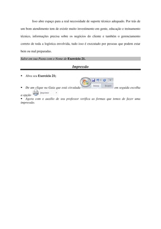 Isso abre espaço para a real necessidade de suporte técnico adequado. Por trás de
um bom atendimento tem de existir muito investimento em gente, educação e treinamento
técnico, informações precisa sobre os negócios do cliente e também o gerenciamento
correto de toda a logística envolvida, tudo isso é executado por pessoas que podem estar
bem ou mal preparadas.
Salve em sua Pasta com o Nome de Exercício 21.
Impressão
Abra seu Exercício 21;
De um clique na Guia que está circulada em seguida escolha
a opção
Agora com o auxílio de seu professor verifica as formas que temos de fazer uma
impressão.
 