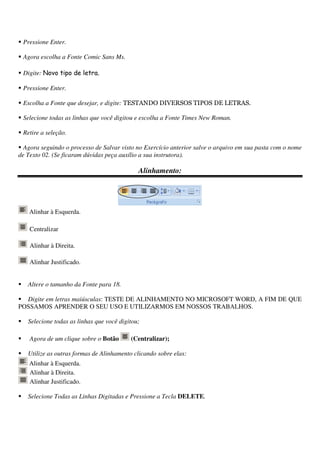 Pressione Enter.
Agora escolha a Fonte Comic Sans Ms.
Digite: Novo tipo de letra.
Pressione Enter.
Escolha a Fonte que desejar, e digite: TESTANDO DIVERSOS TIPOS DE LETRAS.
Selecione todas as linhas que você digitou e escolha a Fonte Times New Roman.
Retire a seleção.
Agora seguindo o processo de Salvar visto no Exercício anterior salve o arquivo em sua pasta com o nome
de Texto 02. (Se ficaram dúvidas peça auxílio a sua instrutora).
Alinhamento:
Alinhar à Esquerda.
Centralizar
Alinhar à Direita.
Alinhar Justificado.
Altere o tamanho da Fonte para 18.
Digite em letras maiúsculas: TESTE DE ALINHAMENTO NO MICROSOFT WORD, A FIM DE QUE
POSSAMOS APRENDER O SEU USO E UTILIZARMOS EM NOSSOS TRABALHOS.
Selecione todas as linhas que você digitou;
Agora de um clique sobre o Botão (Centralizar);
Utilize as outras formas de Alinhamento clicando sobre elas:
Alinhar à Esquerda.
Alinhar à Direita.
Alinhar Justificado.
Selecione Todas as Linhas Digitadas e Pressione a Tecla DELETE.
 