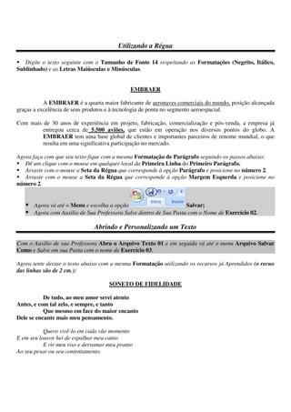 Utilizando a Régua
Digite o texto seguinte com o Tamanho de Fonte 14 respeitando as Formatações (Negrito, Itálico,
Sublinhado) e as Letras Maiúsculas e Minúsculas.
EMBRAER
A EMBRAER é a quarta maior fabricante de aeronaves comerciais do mundo, posição alcançada
graças a excelência de seus produtos e à tecnologia de ponta no segmento aeroespacial.
Com mais de 30 anos de experiência em projeto, fabricação, comercialização e pós-venda, a empresa já
entregou cerca de 5.500 aviões, que estão em operação nos diversos pontos do globo. A
EMBRAER tem uma base global de clientes e importantes parceiros de renome mundial, o que
resulta em uma significativa participação no mercado.
Agora faça com que seu texto fique com a mesma Formatação de Parágrafo seguindo os passos abaixo:
Dê um clique com o mouse em qualquer local da Primeira Linha do Primeiro Parágrafo.
Arraste com o mouse a Seta da Régua que corresponde à opção Parágrafo e posicione no número 2.
Arraste com o mouse a Seta da Régua que corresponde à opção Margem Esquerda e posicione no
número 2.
Agora vá até o Menu e escolha a opção Salvar;
Agora com Auxilio de Sua Professora Salve dentro de Sua Pasta com o Nome de Exercício 02.
Abrindo e Personalizando um Texto
Com o Auxilio de sua Professora Abra o Arquivo Texto 01 e em seguida vá até o menu Arquivo Salvar
Como e Salve em sua Pasta com o nome de Exercício 03.
Agora tente deixar o texto abaixo com a mesma Formatação utilizando os recursos já Aprendidos (o recuo
das linhas são de 2 cm.):
SONETO DE FIDELIDADE
De tudo, ao meu amor serei atento
Antes, e com tal zelo, e sempre, e tanto
Que mesmo em face do maior encanto
Dele se encante mais meu pensamento.
Quero vivê-lo em cada vão momento
E em seu louvor hei de espalhar meu canto
E rir meu riso e derramar meu pranto
Ao seu pesar ou seu contentamento.
 