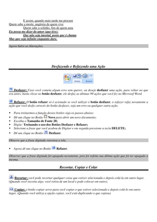 E assim, quando mais tarde me procure
Quem sabe a morte, angústia de quem vive
Quem sabe a solidão, fim de quem ama
Eu possa me dizer do amor (que tive):
Que não seja imortal, posto que é chama
Mas que seja infinito enquanto dure.
Agora Salve as Alterações.
Desfazendo e Refazendo uma Ação
Desfazer: Caso você cometa algum erro sem querer, ou deseje desfazer uma ação, para voltar ao que
era antes, basta clicar no botão desfazer, ele desfaz as últimas 99 ações que você fez no Microsof Word.
Refazer: O botão refazer só é acionado se você utilizar o botão desfazer, o refazer refaz novamente a
ação que você desfez através do botão desfazer, seja um erro ou qualquer outra ação.
Para treinarmos a função desses botões siga os passos abaixo:
Dê um clique no Botão Novo para abrir um novo documento;
Escolha o Tamanho de Fonte 20;
Digite: Treinando o uso dos Botões Desfazer e Refazer;
Selecione a frase que você acabou de Digitar e em seguida pressione a tecla DELETE;
Dê um clique no Botão Desfazer.
Observe que a frase digitada retornou a tela.
Agora dê um clique no Botão Refazer.
Observer que a frase digitada foi apagada novamente, pois foi refeita sua última ação que foi ter apagado a
mesma.
Recortar, Copiar e Colar
Recortar: você pode recortar qualquer coisa que estiver selecionada e depois colá-la em outro lugar.
(Quando você recorta algo, você retira de um local e pode colocar em outro).
Copiar: o botão copiar serve para você copiar o que estiver selecionado e depois colá-lo em outro
lugar. (Quando você utiliza a opção copiar, você está duplicando o que copiou).
 